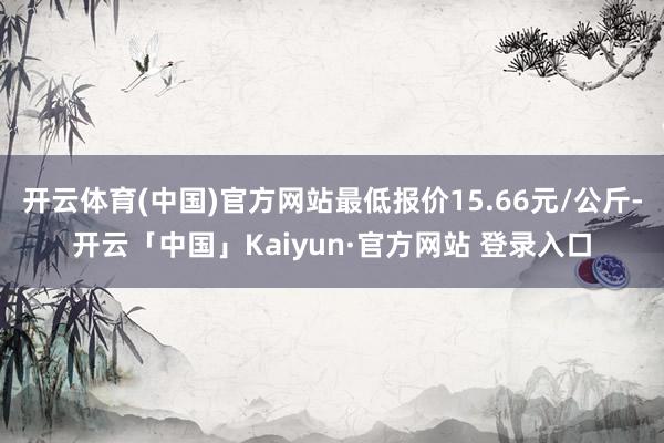 开云体育(中国)官方网站最低报价15.66元/公斤-开云「中国」Kaiyun·官方网站 登录入口