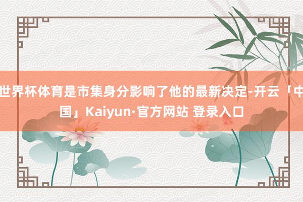 世界杯体育是市集身分影响了他的最新决定-开云「中国」Kaiyun·官方网站 登录入口