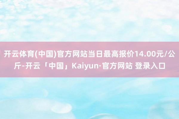 开云体育(中国)官方网站当日最高报价14.00元/公斤-开云「中国」Kaiyun·官方网站 登录入口