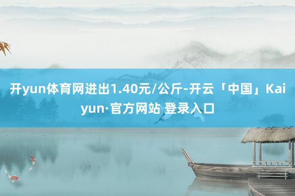 开yun体育网进出1.40元/公斤-开云「中国」Kaiyun·官方网站 登录入口