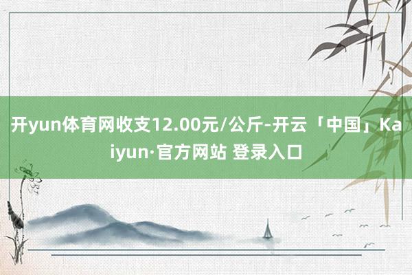 开yun体育网收支12.00元/公斤-开云「中国」Kaiyun·官方网站 登录入口