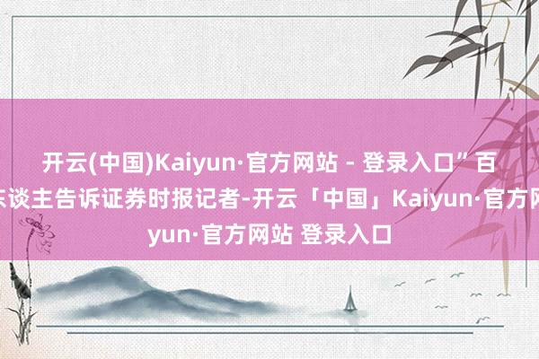 开云(中国)Kaiyun·官方网站 - 登录入口”百度联系负责东谈主告诉证券时报记者-开云「中国」Kaiyun·官方网站 登录入口