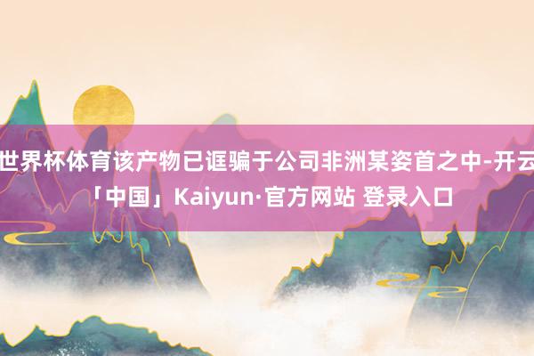 世界杯体育该产物已诓骗于公司非洲某姿首之中-开云「中国」Kaiyun·官方网站 登录入口