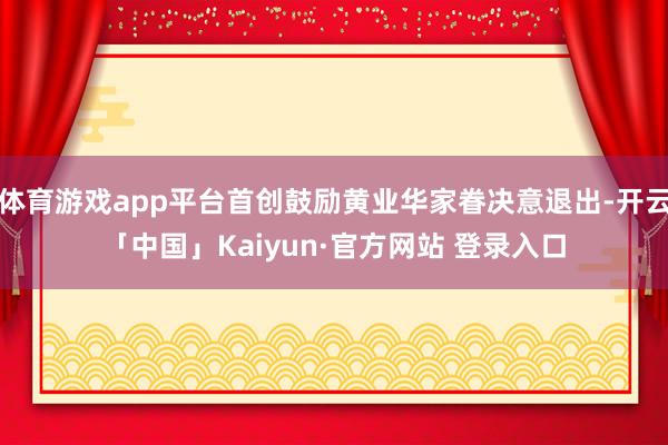 体育游戏app平台首创鼓励黄业华家眷决意退出-开云「中国」Kaiyun·官方网站 登录入口