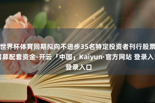 世界杯体育同期拟向不进步35名特定投资者刊行股票召募配套资金-开云「中国」Kaiyun·官方网站 登录入口