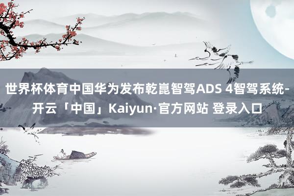 世界杯体育中国华为发布乾崑智驾ADS 4智驾系统-开云「中国」Kaiyun·官方网站 登录入口