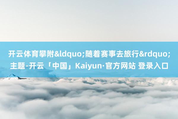 开云体育攀附&ldquo;随着赛事去旅行&rdquo;主题-开云「中国」Kaiyun·官方网站 登录入口