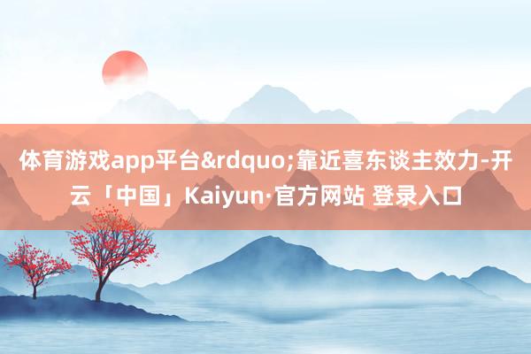 体育游戏app平台&rdquo;靠近喜东谈主效力-开云「中国」Kaiyun·官方网站 登录入口