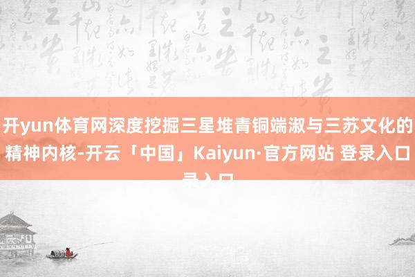 开yun体育网深度挖掘三星堆青铜端淑与三苏文化的精神内核-开云「中国」Kaiyun·官方网站 登录入口