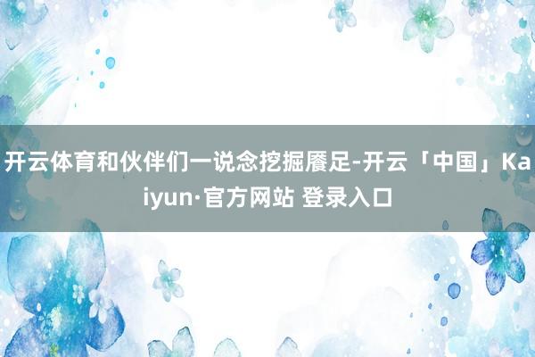 开云体育和伙伴们一说念挖掘餍足-开云「中国」Kaiyun·官方网站 登录入口