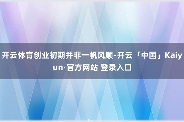 开云体育创业初期并非一帆风顺-开云「中国」Kaiyun·官方网站 登录入口