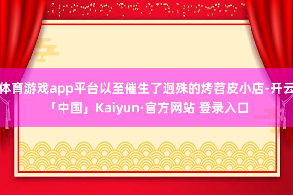 体育游戏app平台以至催生了迥殊的烤苕皮小店-开云「中国」Kaiyun·官方网站 登录入口