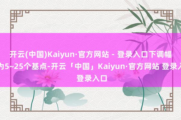 开云(中国)Kaiyun·官方网站 - 登录入口下调幅度为5~25个基点-开云「中国」Kaiyun·官方网站 登录入口