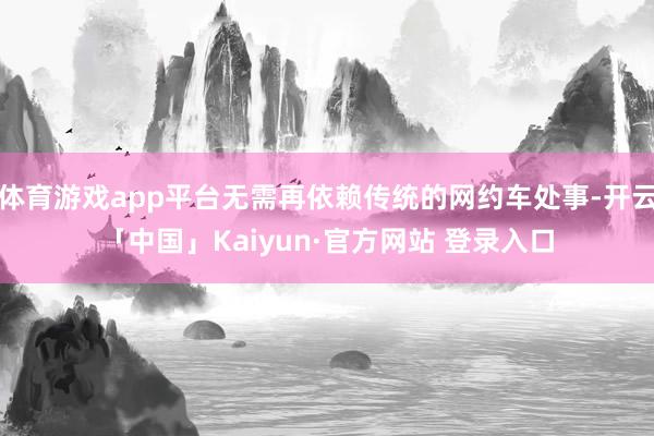 体育游戏app平台无需再依赖传统的网约车处事-开云「中国」Kaiyun·官方网站 登录入口