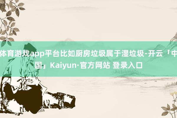 体育游戏app平台比如厨房垃圾属于湿垃圾-开云「中国」Kaiyun·官方网站 登录入口