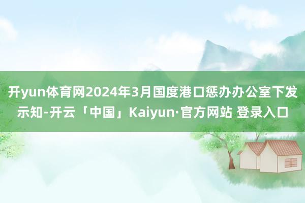 开yun体育网2024年3月国度港口惩办办公室下发示知-开云「中国」Kaiyun·官方网站 登录入口