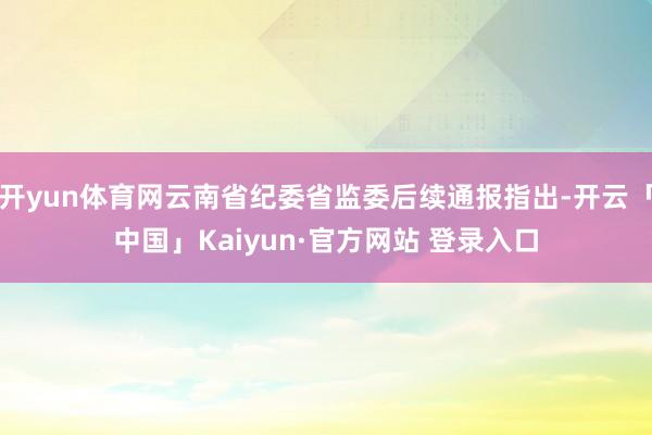 开yun体育网云南省纪委省监委后续通报指出-开云「中国」Kaiyun·官方网站 登录入口