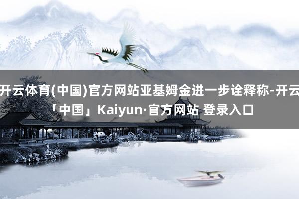开云体育(中国)官方网站亚基姆金进一步诠释称-开云「中国」Kaiyun·官方网站 登录入口
