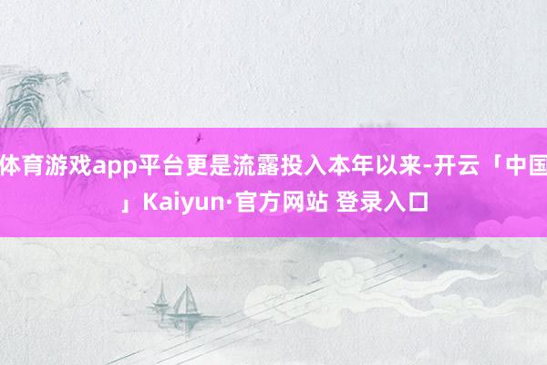 体育游戏app平台更是流露投入本年以来-开云「中国」Kaiyun·官方网站 登录入口