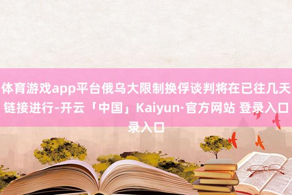 体育游戏app平台俄乌大限制换俘谈判将在已往几天链接进行-开云「中国」Kaiyun·官方网站 登录入口