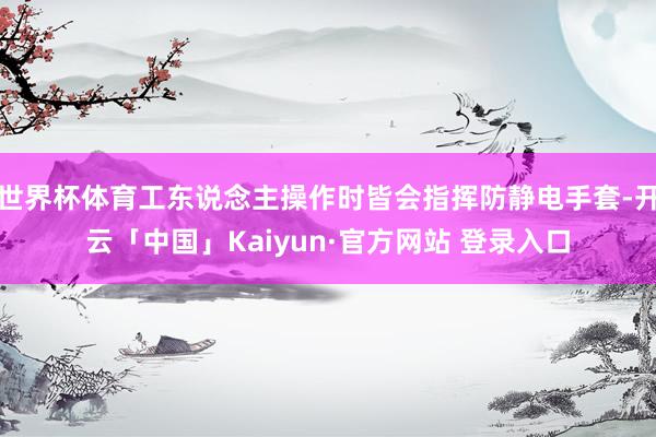 世界杯体育工东说念主操作时皆会指挥防静电手套-开云「中国」Kaiyun·官方网站 登录入口