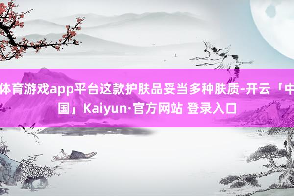 体育游戏app平台这款护肤品妥当多种肤质-开云「中国」Kaiyun·官方网站 登录入口