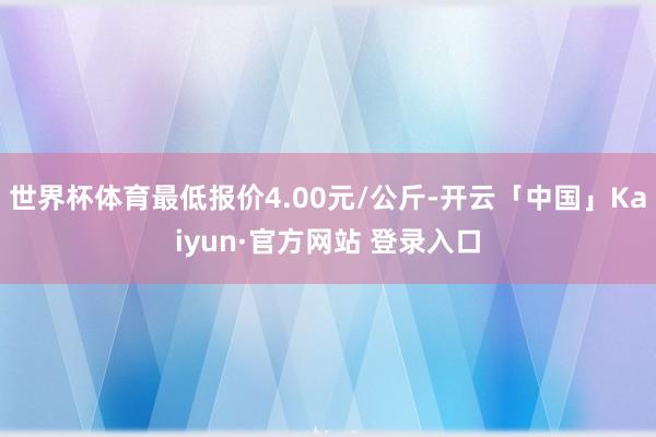 世界杯体育最低报价4.00元/公斤-开云「中国」Kaiyun·官方网站 登录入口