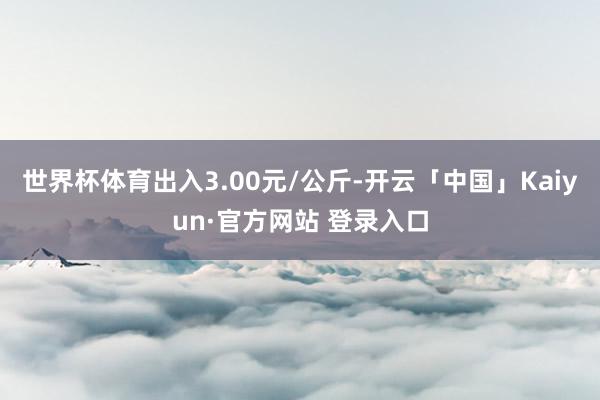 世界杯体育出入3.00元/公斤-开云「中国」Kaiyun·官方网站 登录入口