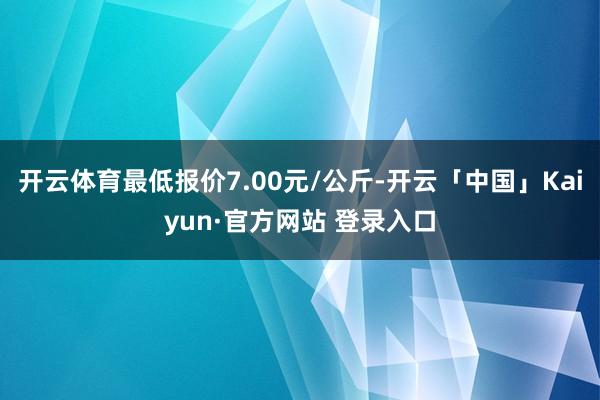 开云体育最低报价7.00元/公斤-开云「中国」Kaiyun·官方网站 登录入口