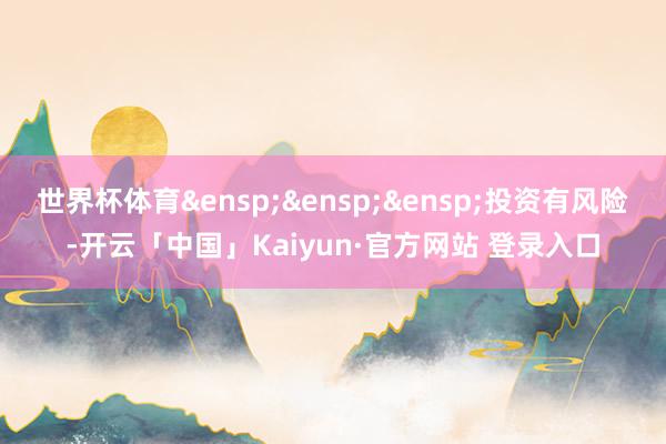 世界杯体育&ensp;&ensp;&ensp;投资有风险-开云「中国」Kaiyun·官方网站 登录入口