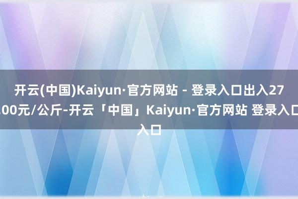 开云(中国)Kaiyun·官方网站 - 登录入口出入27.00元/公斤-开云「中国」Kaiyun·官方网站 登录入口