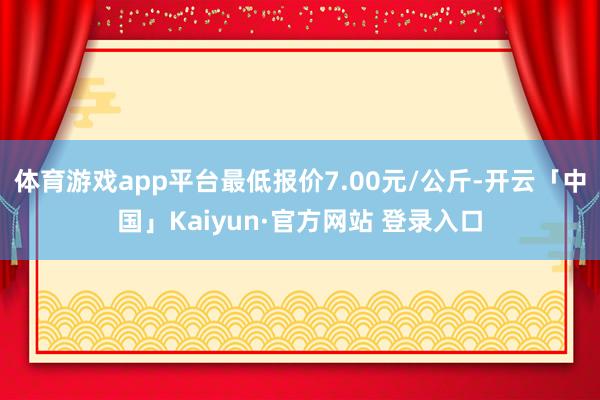 体育游戏app平台最低报价7.00元/公斤-开云「中国」Kaiyun·官方网站 登录入口