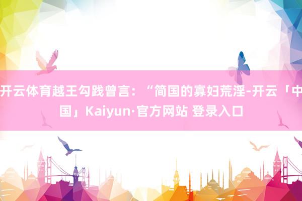 开云体育越王勾践曾言：“简国的寡妇荒淫-开云「中国」Kaiyun·官方网站 登录入口