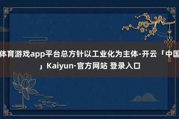 体育游戏app平台总方针以工业化为主体-开云「中国」Kaiyun·官方网站 登录入口