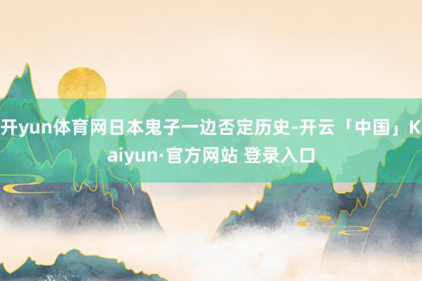 开yun体育网日本鬼子一边否定历史-开云「中国」Kaiyun·官方网站 登录入口