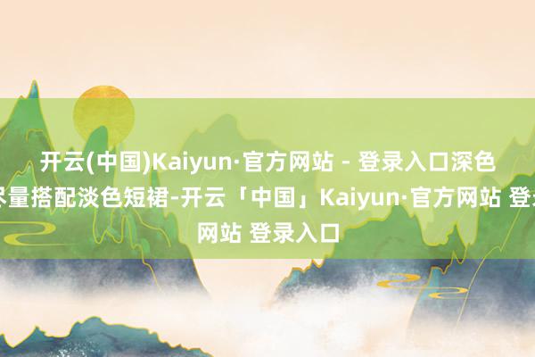 开云(中国)Kaiyun·官方网站 - 登录入口深色衬衫尽量搭配淡色短裙-开云「中国」Kaiyun·官方网站 登录入口