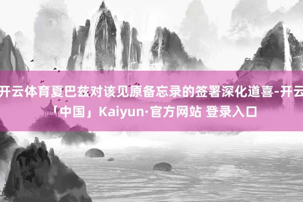 开云体育夏巴兹对该见原备忘录的签署深化道喜-开云「中国」Kaiyun·官方网站 登录入口