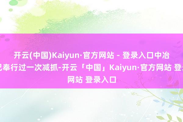 开云(中国)Kaiyun·官方网站 - 登录入口中冶天誉已奉行过一次减抓-开云「中国」Kaiyun·官方网站 登录入口