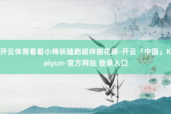 开云体育看着小棉袄磕趔趄绊搬花瓣-开云「中国」Kaiyun·官方网站 登录入口