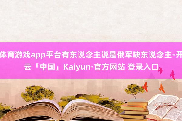 体育游戏app平台有东说念主说是俄军缺东说念主-开云「中国」Kaiyun·官方网站 登录入口