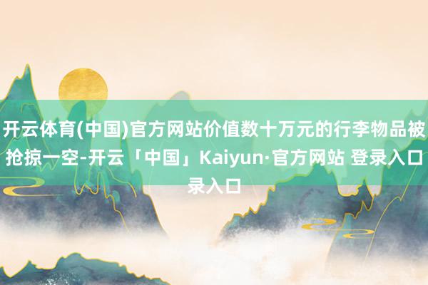 开云体育(中国)官方网站价值数十万元的行李物品被抢掠一空-开云「中国」Kaiyun·官方网站 登录入口