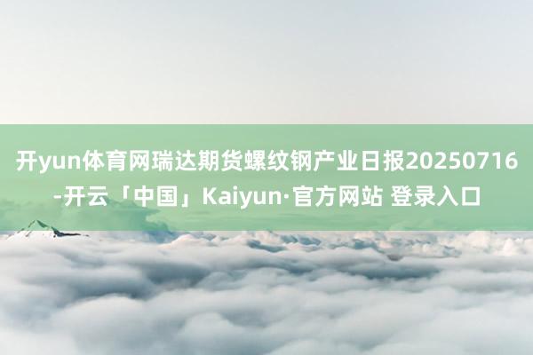 开yun体育网瑞达期货螺纹钢产业日报20250716-开云「中国」Kaiyun·官方网站 登录入口
