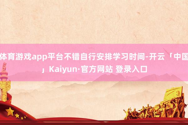 体育游戏app平台不错自行安排学习时间-开云「中国」Kaiyun·官方网站 登录入口