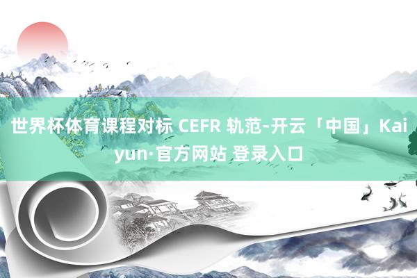 世界杯体育课程对标 CEFR 轨范-开云「中国」Kaiyun·官方网站 登录入口