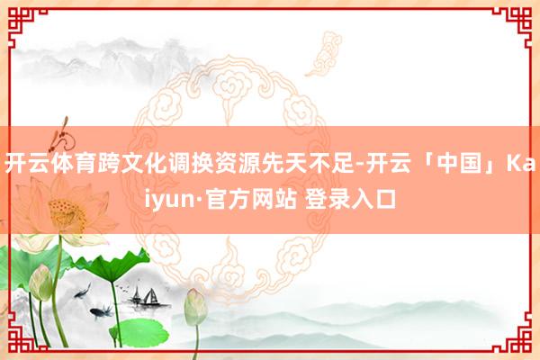 开云体育跨文化调换资源先天不足-开云「中国」Kaiyun·官方网站 登录入口
