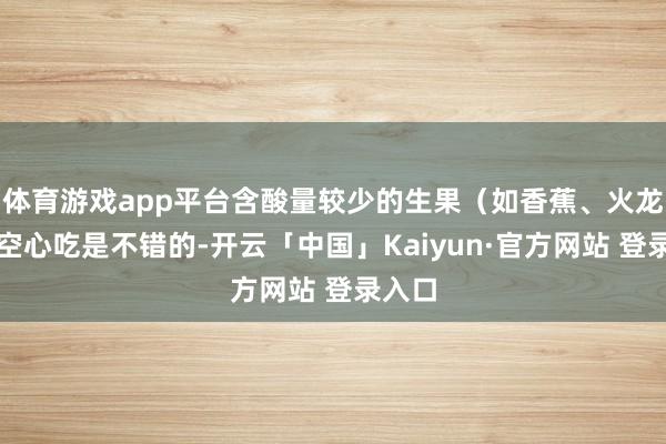 体育游戏app平台含酸量较少的生果(如香蕉、火龙果)空心吃是不错的-开云「中国」Kaiyun·官方网站 登录入口