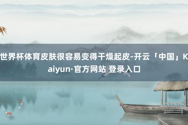 世界杯体育皮肤很容易变得干燥起皮-开云「中国」Kaiyun·官方网站 登录入口