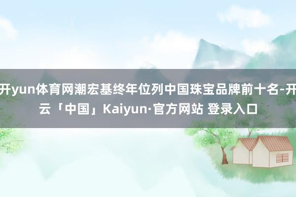 开yun体育网潮宏基终年位列中国珠宝品牌前十名-开云「中国」Kaiyun·官方网站 登录入口