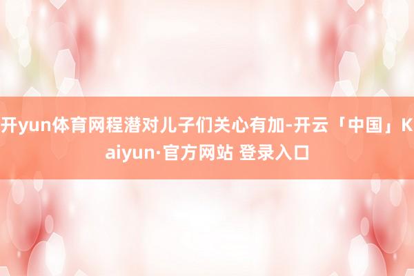 开yun体育网程潜对儿子们关心有加-开云「中国」Kaiyun·官方网站 登录入口