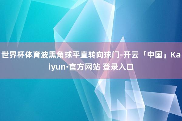 世界杯体育波黑角球平直转向球门-开云「中国」Kaiyun·官方网站 登录入口